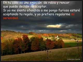 En tu caso es una emoción de rabia y rencor
que puedo decidir no aceptar.
Si yo me siento ofendido o me pongo furioso estaré
aceptando tu regalo, y yo prefiero regalarme mi
serenidad.
 