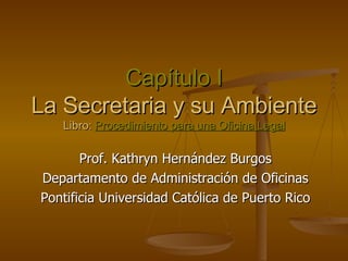 Capítulo I La Secretaria y su Ambiente Libro:  Procedimiento para una Oficina Legal Prof. Kathryn Hernández Burgos Departamento de Administración de Oficinas Pontificia Universidad Católica de Puerto Rico 