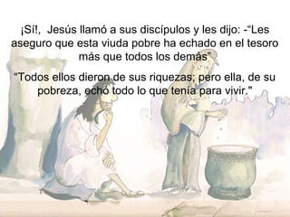 ¡Sí!, Jesús llamó a sus discípulos y les dijo: -“Les
aseguro que esta viuda pobre ha echado en el tesoro
más que todos los demás”
“Todos ellos dieron de sus riquezas; pero ella, de su
pobreza, echó todo lo que tenía para vivir."