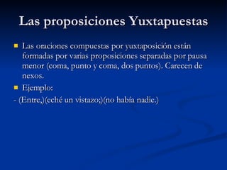 Las proposiciones Yuxtapuestas Las oraciones compuestas por yuxtaposición están formadas por varias proposiciones separadas por pausa menor (coma, punto y coma, dos puntos). Carecen de nexos. Ejemplo: - (Entre,)(eché un vistazo;)(no había nadie.) 