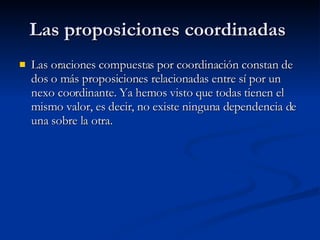 Las proposiciones coordinadas  Las oraciones compuestas por coordinación constan de dos o más proposiciones relacionadas entre sí por un nexo coordinante. Ya hemos visto que todas tienen el mismo valor, es decir, no existe ninguna dependencia de una sobre la otra. 