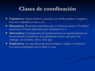 Clases de coordinación Copulativas . Suman hechos y acciones, de modo positivo o negativo. Los nexo copulativos son: y, ni. Disyuntivas . Presentan contenidos que se excluyen entre sí. O indican alternancia. El nexo disyuntivo por excelencia es: o Adversativas . Contraponen dos proposiciones; la segunda plantea un inconveniente a la primera. Los principales nexos son: pero, sin embargo, no obstante, sino y sino que. Explicativas . La segunda proposición amplía o explica a la primera. Los nexos principales son es decir y o sea. 