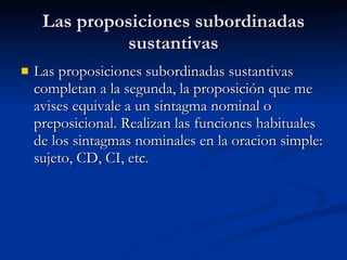 Las proposiciones subordinadas sustantivas Las proposiciones subordinadas sustantivas completan a la segunda, la proposición que me avises equivale a un sintagma nominal o preposicional. Realizan las funciones habituales de los sintagmas nominales en la oracion simple: sujeto, CD, CI, etc. 