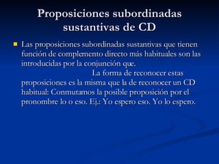 Proposiciones subordinadas sustantivas de CD Las proposiciones subordinadas sustantivas que tienen función de complemento directo más habituales son las introducidas por la conjunción que.  La forma de reconocer estas proposiciones es la misma que la de reconocer un CD habitual: Conmutamos la posible proposición por el pronombre lo o eso. Ej.: Yo espero eso. Yo lo espero. 