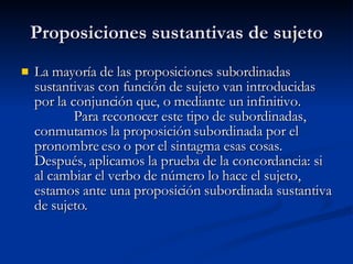 Proposiciones sustantivas de sujeto La mayoría de las proposiciones subordinadas sustantivas con función de sujeto van introducidas por la conjunción que, o mediante un infinitivo.  Para reconocer este tipo de subordinadas, conmutamos la proposición subordinada por el pronombre eso o por el sintagma esas cosas. Después, aplicamos la prueba de la concordancia: si al cambiar el verbo de número lo hace el sujeto, estamos ante una proposición subordinada sustantiva de sujeto. 