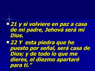 21 y si volviere en paz a casa de mi padre, Jehová será mi Dios .  22 Y  esta piedra que he puesto por señal, será casa de Dios; y de todo lo que me dieres, el diezmo apartaré para ti.” 