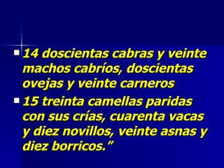 14 doscientas cabras y veinte machos cabríos, doscientas ovejas y veinte carneros 15 treinta camellas paridas con sus crías, cuarenta vacas y diez novillos, veinte asnas y diez borricos.”   