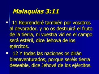 Malaquías 3:11 11 Reprenderé también por vosotros al devorador, y no os destruirá el fruto de la tierra, ni vuestra vid en el campo será estéril, dice Jehová de los ejércitos.  12 Y todas las naciones os dirán bienaventurados; porque seréis tierra deseable, dice Jehová de los ejércitos. 