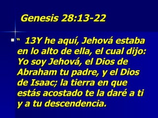 Genesis 28:13-22   “  13Y he aquí, Jehová estaba en lo alto de ella, el cual dijo: Yo soy Jehová, el Dios de Abraham tu padre, y el Dios de Isaac; la tierra en que estás acostado te la daré a ti y a tu descendencia.  