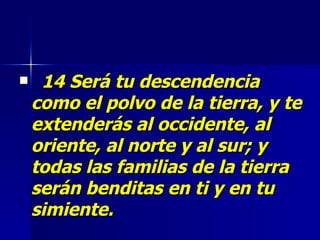 14 Será tu descendencia como el polvo de la tierra, y te extenderás al occidente, al oriente, al norte y al sur; y todas las familias de la tierra serán benditas en ti y en tu simiente.   