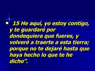 15 He aquí, yo estoy contigo, y te guardaré por dondequiera que fueres, y volveré a traerte a esta tierra; porque no te dejaré hasta que haya hecho lo que te he dicho” . 
