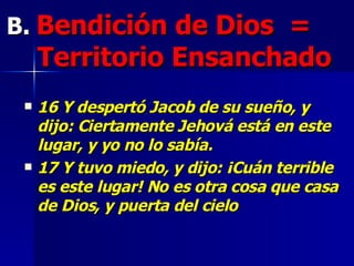 B.   Bendición de Dios   =  Territorio E nsanch ado   16 Y despertó Jacob de su sueño, y dijo: Ciertamente Jehová está en este lugar, y yo no lo sabía.  17 Y tuvo miedo, y dijo: ¡Cuán terrible es este lugar! No es otra cosa que casa de Dios, y puerta del cielo   