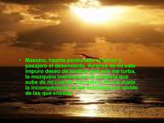 Maestro, hazme perdurable el fervor y pasajero el desencanto. Arranca de mí este impuro deseo de justicia que aún me turba, la mezquina insinuación de protesta que sube de mí cuando me hieren. No me duela la incomprensión ni me entristezca el olvido de las que enseñé .  