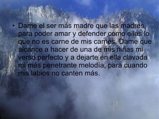 Dame el ser más madre que las madres, para poder amar y defender como ellas lo que no es carne de mis carnes. Dame que alcance a hacer de una de mis niñas mi verso perfecto y a dejarte en ella clavada mi más penetrante melodía, para cuando mis labios no canten más.  