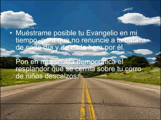 Muéstrame posible tu Evangelio en mi tiempo, para que no renuncie a la batalla de cada día y de cada hora por él.  Pon en mi escuela democrática el resplandor que se cernía sobre tu corro de niños descalzos.  