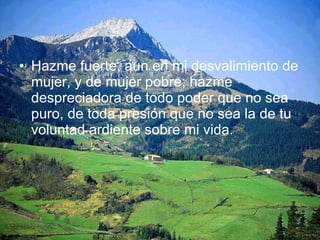 Hazme fuerte, aun en mi desvalimiento de mujer, y de mujer pobre; hazme despreciadora de todo poder que no sea puro, de toda presión que no sea la de tu voluntad ardiente sobre mi vida.  