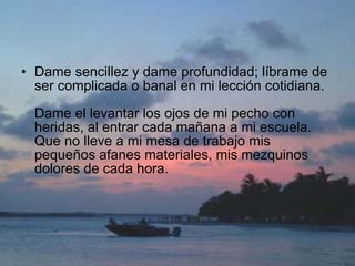 Dame sencillez y dame profundidad; líbrame de ser complicada o banal en mi lección cotidiana.  Dame el levantar los ojos de mi pecho con heridas, al entrar cada mañana a mi escuela. Que no lleve a mi mesa de trabajo mis pequeños afanes materiales, mis mezquinos dolores de cada hora.  