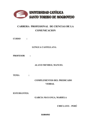 CARRERA PROFESIONAL DE CIENCIAS DE LA

                                 O T O R IB
                                         COMUNICACION
                               T            I



                                                           O
                       N

 CURSO                     :




                                                               DE
                    SA




                                       LENGUA CASTELLANA
       E R S ID A D




                                                                   M OGROV
 PROFESOR                          :



                                        ALAYO MENDEZ, MANUEL
    IV




                                                                E
 TEMA                          :
                                                                  JO
  N
U




                                        COMPLEMENTOS DEL PREDICADO
                                                VERBAL



 ESTUDIANTES:
                                        GARCIA MAYANGA, MARIELA


                                                           CHICLAYO - PERÚ



                                             SUMARIO
 