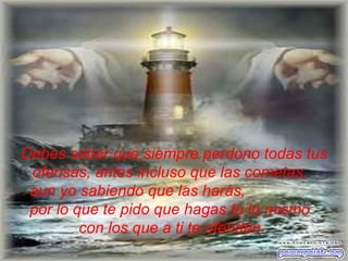 Debes saber que siempre perdono todas tus ofensas, antes incluso   que las cometas,   aun yo sabiendo que las harás,  por lo que te pido que hagas tu   lo mismo  con los que a ti te ofenden.  