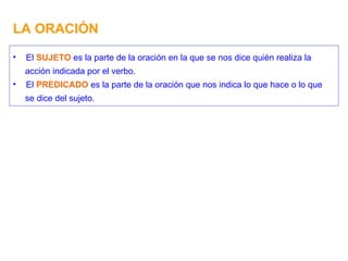 LA ORACIÓN El  SUJETO  es la parte de la oración en la que se nos dice quién realiza la acción indicada por el verbo. El  PREDICADO  es la parte de la oración que nos indica lo que hace o lo que se dice del sujeto. 