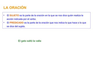 LA ORACIÓN El gato saltó la valla El  SUJETO  es la parte de la oración en la que se nos dice quién realiza la acción indicada por el verbo. El  PREDICADO  es la parte de la oración que nos indica lo que hace o lo que se dice del sujeto. 