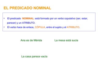 EL PREDICADO NOMINAL Ana es de Mérida El predicado  NOMINAL : está formado por un verbo copulativo (ser, estar, parecer) y un ATRIBUTO. El verbo hace de enlace,  CÓPULA , entre el sujeto y el  ATRIBUTO . La mesa está sucia La casa parece vacía 