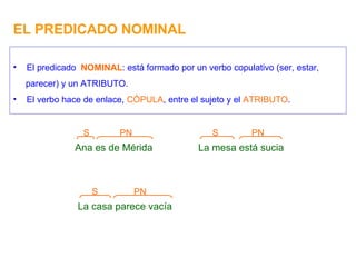 EL PREDICADO NOMINAL Ana es de Mérida PN S El predicado  NOMINAL : está formado por un verbo copulativo (ser, estar, parecer) y un ATRIBUTO. El verbo hace de enlace,  CÓPULA , entre el sujeto y el  ATRIBUTO . La mesa está sucia PN S La casa parece vacía PN S 