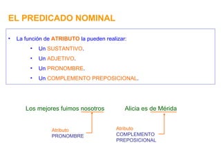 EL PREDICADO NOMINAL La función de  ATRIBUTO  la pueden realizar: Un  SUSTANTIVO . Un  ADJETIVO . Un  PRONOMBRE . Un  COMPLEMENTO PREPOSICIONAL . Los mejores fuimos nosotros Atributo PRONOMBRE Alicia es de Mérida Atributo COMPLEMENTO PREPOSICIONAL 
