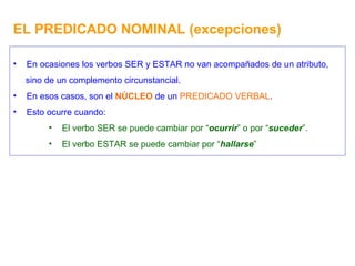 EL PREDICADO NOMINAL (excepciones) En ocasiones los verbos SER y ESTAR no van acompañados de un atributo, sino de un complemento circunstancial. En esos casos, son el  NÚCLEO  de un  PREDICADO VERBAL . Esto ocurre cuando: El verbo SER se puede cambiar por “ ocurrir ” o por “ suceder ”. El verbo ESTAR se puede cambiar por “ hallarse ” 