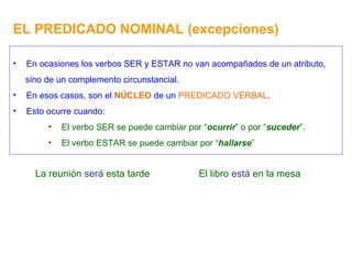 EL PREDICADO NOMINAL (excepciones) En ocasiones los verbos SER y ESTAR no van acompañados de un atributo, sino de un complemento circunstancial. En esos casos, son el  NÚCLEO  de un  PREDICADO VERBAL . Esto ocurre cuando: El verbo SER se puede cambiar por “ ocurrir ” o por “ suceder ”. El verbo ESTAR se puede cambiar por “ hallarse ” La reunión  será  esta tarde El libro  está  en la mesa 