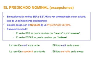 EL PREDICADO NOMINAL (excepciones) En ocasiones los verbos SER y ESTAR no van acompañados de un atributo, sino de un complemento circunstancial. En esos casos, son el  NÚCLEO  de un  PREDICADO VERBAL . Esto ocurre cuando: El verbo SER se puede cambiar por “ ocurrir ” o por “ suceder ”. El verbo ESTAR se puede cambiar por “ hallarse ” La reunión  será  esta tarde La reunión  sucederá  esta tarde El libro  está  en la mesa El libro  se halla  en la mesa 