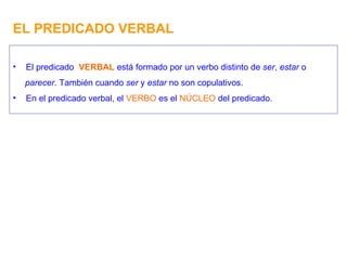 EL PREDICADO VERBAL El predicado  VERBAL  está formado por un verbo distinto de  ser ,  estar  o parecer . También cuando  ser  y  estar  no son copulativos. En el predicado verbal, el  VERBO  es el  NÚCLEO  del predicado. 