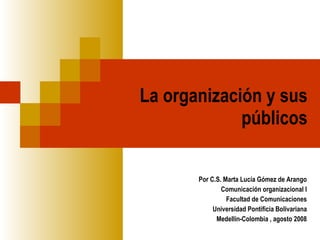 La organización y sus públicos Por C.S. Marta Lucía Gómez de Arango Comunicación organizacional I Facultad de Comunicaciones Universidad Pontificia Bolivariana Medellín-Colombia , agosto 2008 