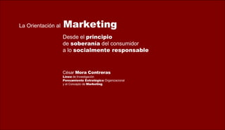 Desde el  principio   de  soberanía  del consumidor  a lo  socialmente responsable La Orientación   al   Marketing César  Mora Contreras Línea  de Investigación Pensamiento Estratégico  Organizacional  y el Concepto de  Marketing 