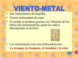 • Son instrumentos de boquilla.
• Tienen embocadura de copa.
• El sonido se produce gracias a la vibración de los
  labios del instrumentista, quien los aplica
  directamente en la boca.




• Los instrumentos con esta embocadura son:
  La trompa, la trompeta, el trombón y la tuba
 