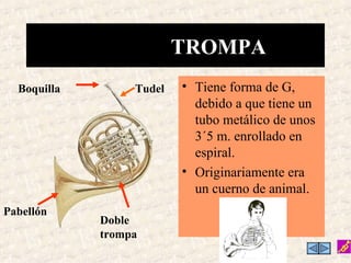TROMPA
  Boquilla        Tudel   • Tiene forma de G,
                            debido a que tiene un
                            tubo metálico de unos
                            3´5 m. enrollado en
                            espiral.
                          • Originariamente era
                            un cuerno de animal.
Pabellón
             Doble
             trompa
 