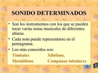 SONIDO DETERMINADOS
• Son los instrumentos con los que se pueden
  tocar varias notas musicales de diferentes
  alturas.
• Cada nota puede representarse en el
  pentagrama.
• Los más conocidos son:
  Timbales            Xilófono,
  Metalófono          Campanas tubulares
 