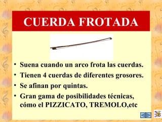 CUERDA FROTADA


•   Suena cuando un arco frota las cuerdas.
•   Tienen 4 cuerdas de diferentes grosores.
•   Se afinan por quintas.
•   Gran gama de posibilidades técnicas,
    cómo el PIZZICATO, TREMOLO,etc
 