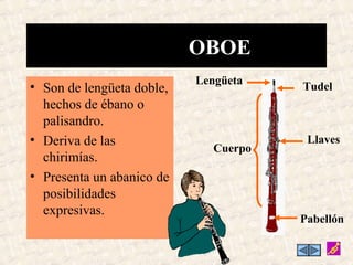 • Son de lengüeta doble,
hechos de ébano o
palisandro.
• Deriva de las
chirimías.
• Presenta un abanico de
posibilidades
expresivas.
OBOE
Tudel
Lengüeta
Llaves
Pabellón
Cuerpo
 