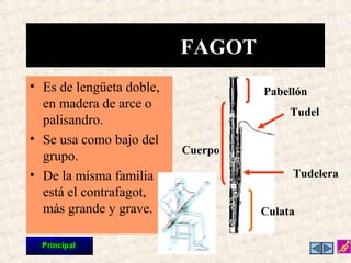 • Es de lengüeta doble,
en madera de arce o
palisandro.
• Se usa como bajo del
grupo.
• De la misma familia
está el contrafagot,
más grande y grave.
FAGOT
Pabellón
Cuerpo
Tudel
Tudelera
Culata
 