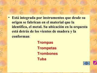 • Está integrada por instrumentos que desde su
origen se fabrican en el material que la
identifica, el metal. Su ubicación en la orquesta
está detrás de los vientos de madera y la
conforman:
Trompas
Trompetas
Trombones
Tuba
 