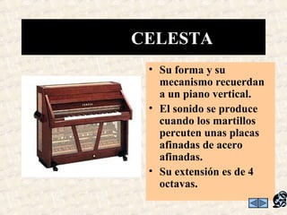 • Su forma y su
mecanismo recuerdan
a un piano vertical.
• El sonido se produce
cuando los martillos
percuten unas placas
afinadas de acero
afinadas.
• Su extensión es de 4
octavas.
CELESTA
 