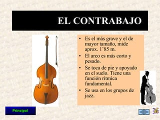 Es el más grave y el de mayor tamaño, mide aprox. 1’85 m. El arco es más corto y pesado. Se toca de pie y apoyado en el suelo. Tiene una función rítmica fundamental. Se usa en los grupos de jazz. EL CONTRABAJO 