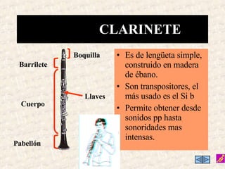 Es de lengüeta simple, construido en madera de ébano. Son transpositores, el más usado es el Si b Permite obtener desde sonidos pp hasta sonoridades mas intensas. CLARINETE Llaves Boquilla Barrilete Cuerpo Pabellón 