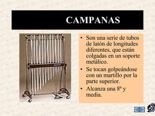 Son una serie de tubos de latón de longitudes diferentes, que están colgadas en un soporte metálico.  Se tocan golpeándose con un martillo por la parte superior. Alcanza una 8ª y media. CAMPANAS  