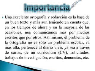  Una excelente ortografía y redacción es la base de
un buen texto y más aun teniendo en cuenta que,
en los tiempos de ahora y en la mayoría de las
ocasiones, nos comunicamos más por medios
escritos que por otros. Así mismo, el problema de
la ortografía no es sólo un problema escolar, va
más allá, pertenece al diario vivir, ya sea a través
de cartas, de un currículum (CV), solicitudes,
trabajos de investigación, escritos, denuncias, etc.
 
