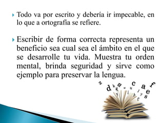  Todo va por escrito y debería ir impecable, en
lo que a ortografía se refiere.
 Escribir de forma correcta representa un
beneficio sea cual sea el ámbito en el que
se desarrolle tu vida. Muestra tu orden
mental, brinda seguridad y sirve como
ejemplo para preservar la lengua.
 