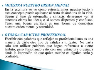  MUESTRA NUESTRO ORDEN MENTAL
En la escritura se ve cómo estructuramos nuestro texto y
este concepto puede aplicarse al resto de ámbitos de la vida.
Según el tipo de ortografía y sintaxis, dejaremos ver si
tenemos claras las ideas, o si somos dispersos y confusos.
Tener una buena escritura es una forma de demostrar
nuestro orden mental y serenidad.
 OTORGA CARÁCTER PROFESIONAL
Escribir con palabras que reflejen tu profesionalismo es una
manera de darle otro tipo de validez a tu texto. No basta
sólo con utilizar palabras que hagan referencia a cierto
ámbito, pero fusionando esto con una estructura ordenada
darás la impresión de que quien escribe es alguien serio y
confiable.
 
