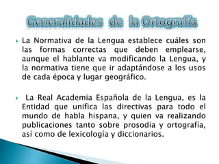  La Normativa de la Lengua establece cuáles son
las formas correctas que deben emplearse,
aunque el hablante va modificando la Lengua, y
la normativa tiene que ir adaptándose a los usos
de cada época y lugar geográfico.
 La Real Academia Española de la Lengua, es la
Entidad que unifica las directivas para todo el
mundo de habla hispana, y quien va realizando
publicaciones tanto sobre prosodia y ortografía,
así como de lexicología y diccionarios.
 