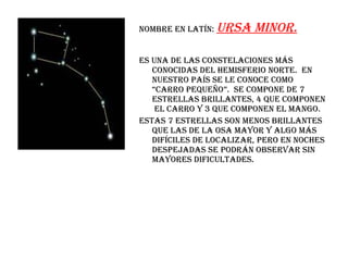Nombre en latín:  ursa minor. Es una de las constelaciones más conocidas del hemisferio norte.  En nuestro país se le conoce como “carro pequeño”.  Se compone de 7 estrellas brillantes, 4 que componen  el carro y 3 que componen el mango. Estas 7 estrellas son menos brillantes que las de la osa mayor y algo más difíciles de localizar, pero en noches despejadas se podrán observar sin mayores dificultades. 